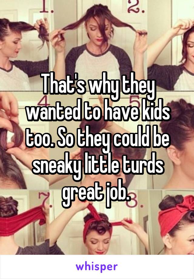 That's why they wanted to have kids too. So they could be sneaky little turds great job. 