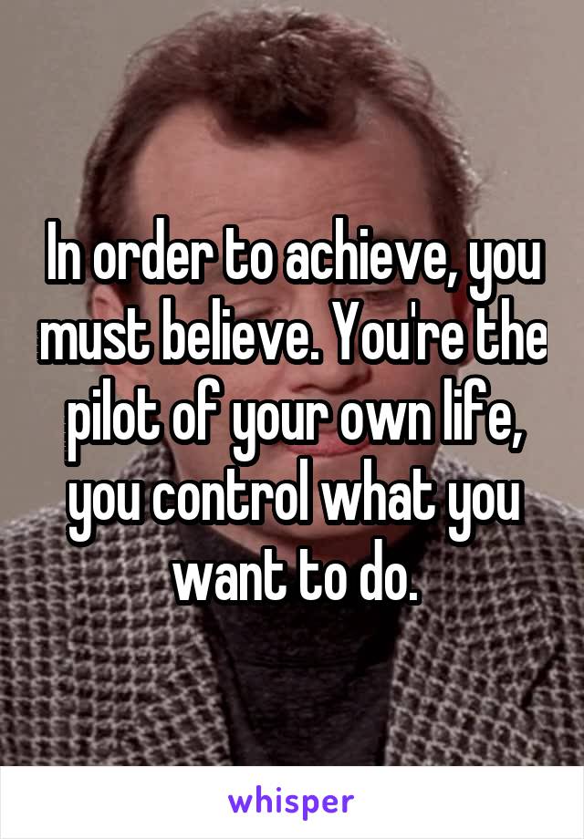 In order to achieve, you must believe. You're the pilot of your own life, you control what you want to do.