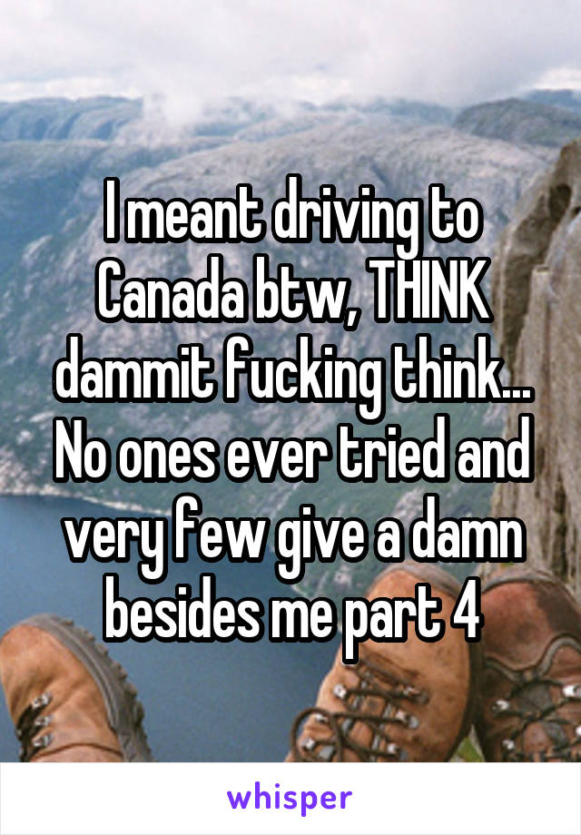 I meant driving to Canada btw, THINK dammit fucking think... No ones ever tried and very few give a damn besides me part 4