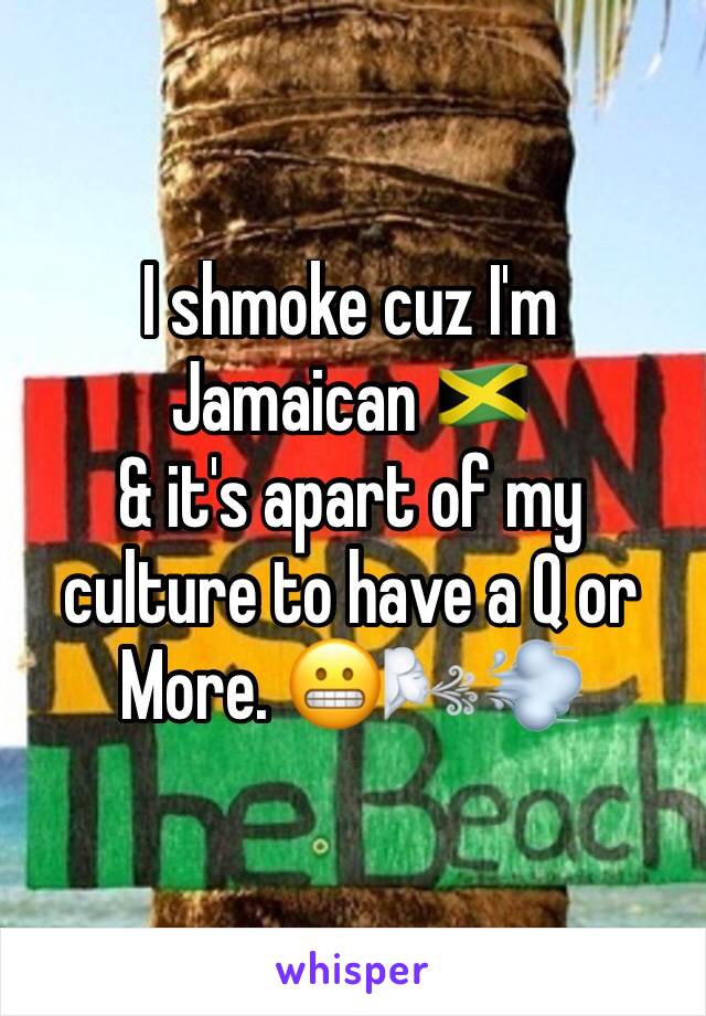 I shmoke cuz I'm Jamaican 🇯🇲
& it's apart of my culture to have a Q or More. 😬🌬💨