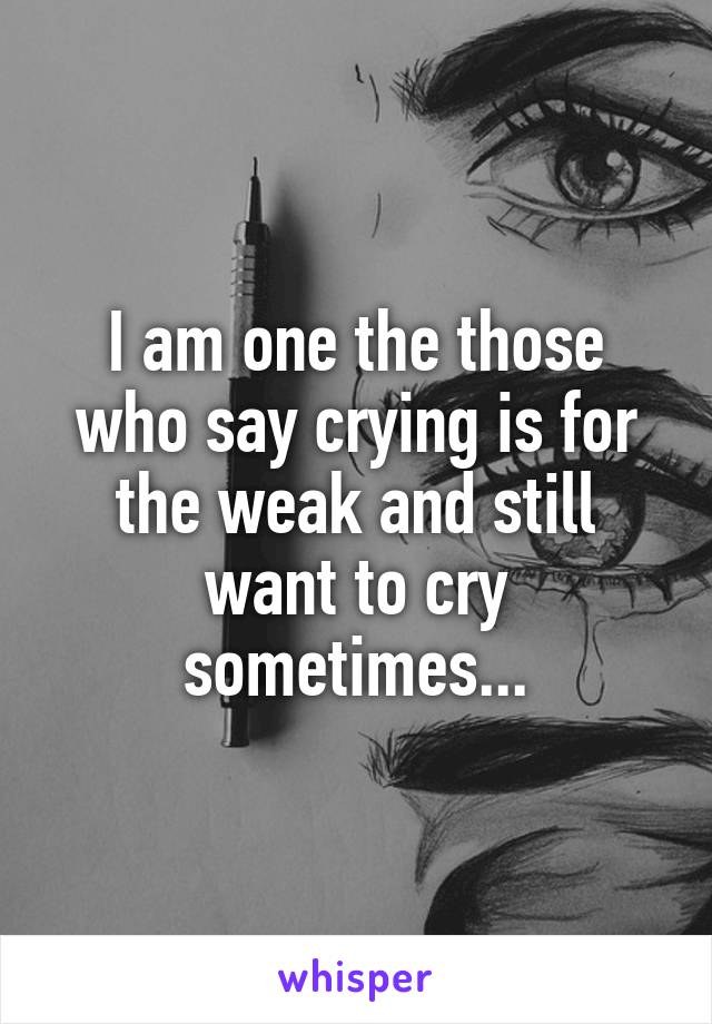 I am one the those who say crying is for the weak and still want to cry sometimes...