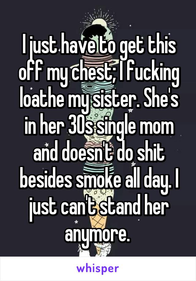 I just have to get this off my chest; I fucking loathe my sister. She's in her 30s single mom and doesn't do shit besides smoke all day. I just can't stand her anymore. 