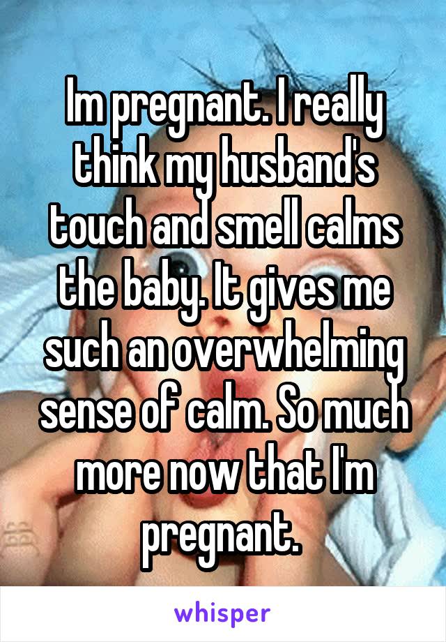 Im pregnant. I really think my husband's touch and smell calms the baby. It gives me such an overwhelming sense of calm. So much more now that I'm pregnant. 