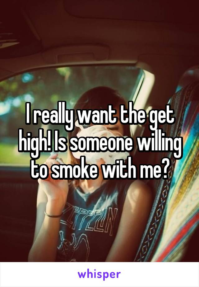 I really want the get high! Is someone willing to smoke with me?