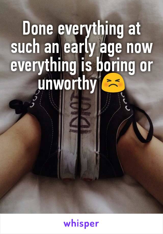 Done everything at such an early age now everything is boring or unworthy 😣