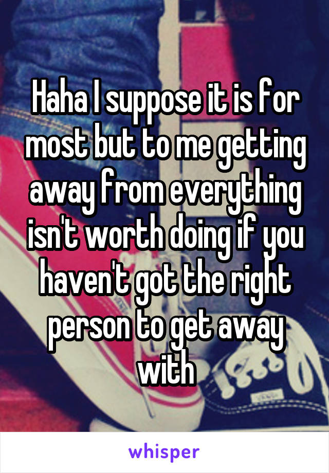 Haha I suppose it is for most but to me getting away from everything isn't worth doing if you haven't got the right person to get away with