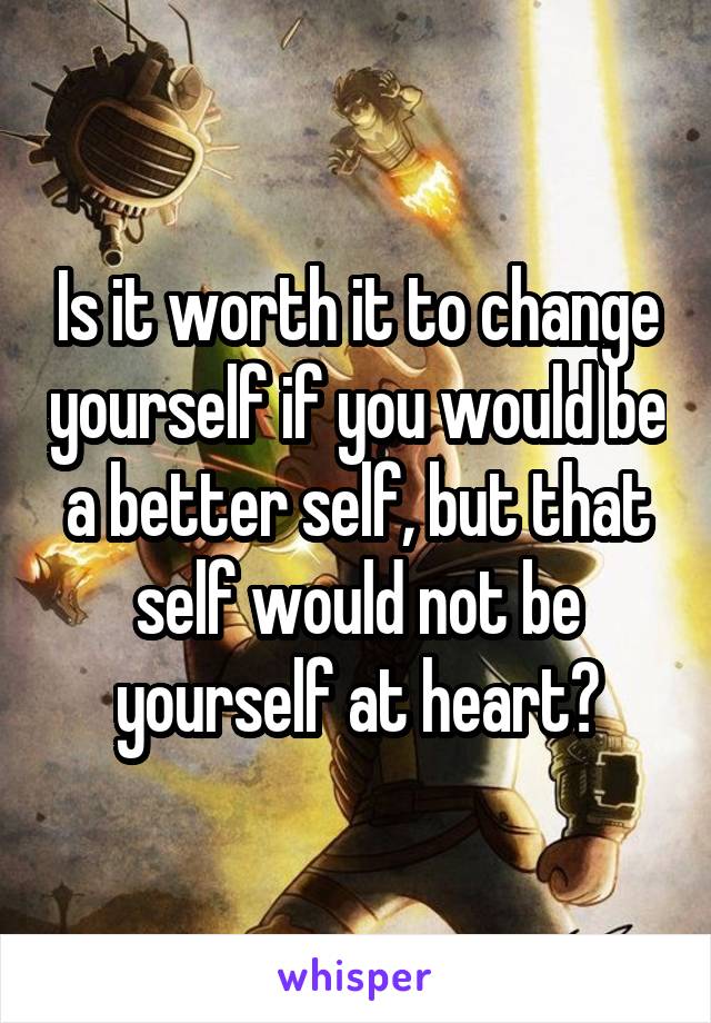 Is it worth it to change yourself if you would be a better self, but that self would not be yourself at heart?