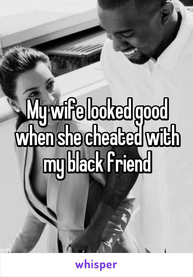 My wife looked good when she cheated with my black friend