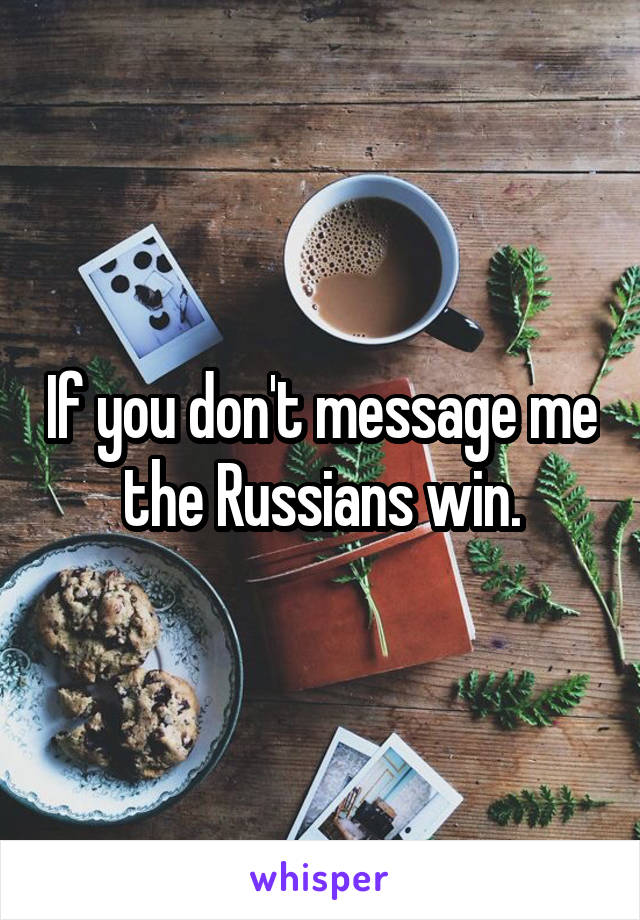 If you don't message me the Russians win.