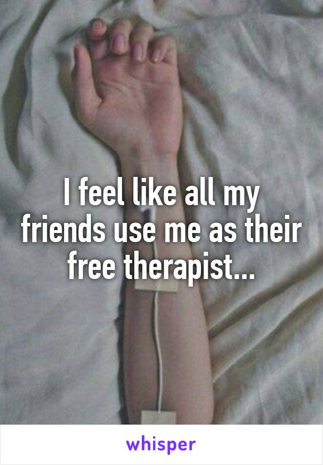 I feel like all my friends use me as their free therapist...