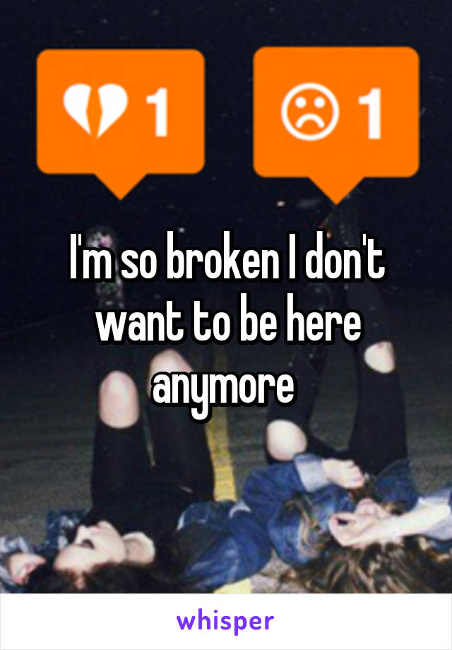 I'm so broken I don't want to be here anymore 