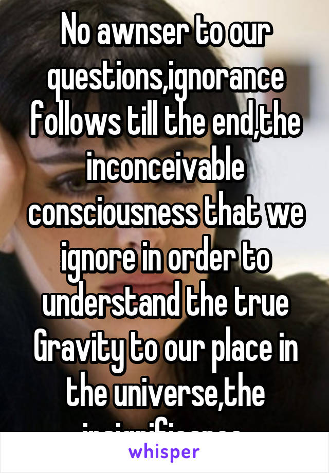 No awnser to our questions,ignorance follows till the end,the inconceivable consciousness that we ignore in order to understand the true
Gravity to our place in the universe,the insignificance.