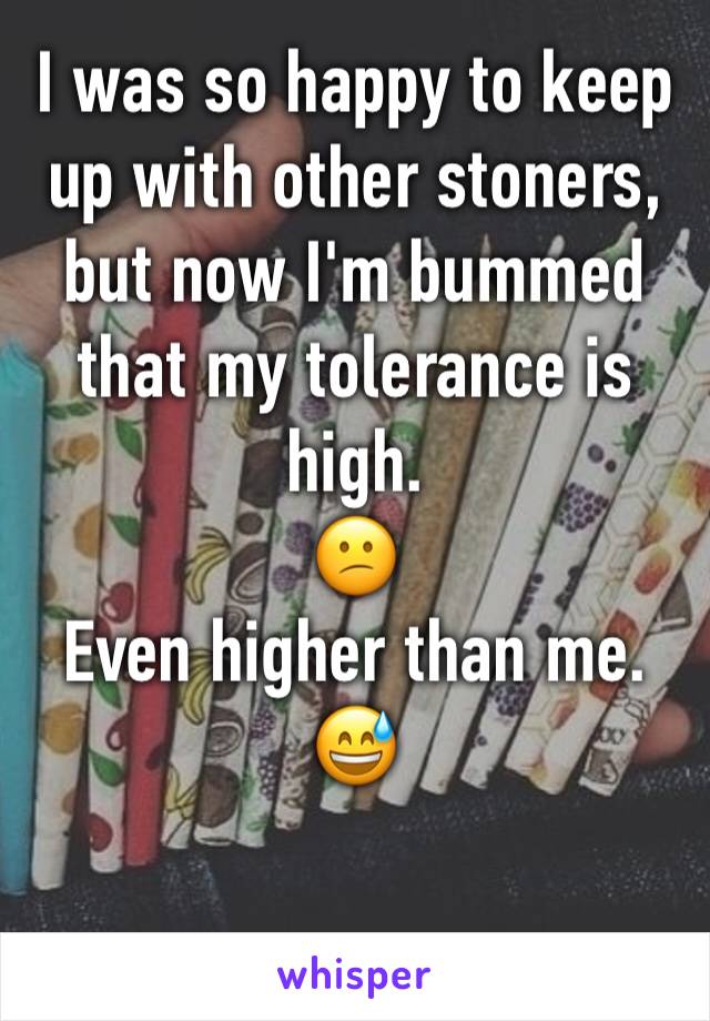 I was so happy to keep up with other stoners, but now I'm bummed that my tolerance is high.
😕
Even higher than me. 😅