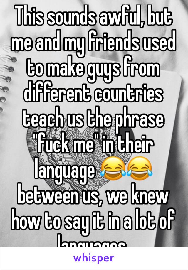 This sounds awful, but me and my friends used to make guys from different countries teach us the phrase "fuck me" in their language 😂😂 between us, we knew how to say it in a lot of languages.