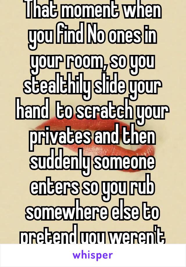 That moment when you find No ones in your room, so you stealthily slide your hand  to scratch your privates and then suddenly someone enters so you rub somewhere else to pretend you weren't doing it😝