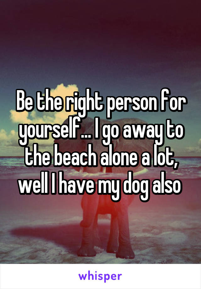 Be the right person for yourself... I go away to the beach alone a lot, well I have my dog also 