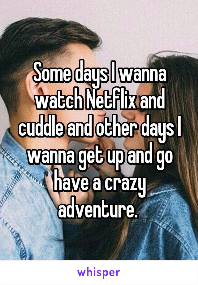 Some days I wanna watch Netflix and cuddle and other days I wanna get up and go have a crazy adventure. 