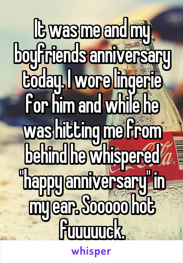 It was me and my boyfriends anniversary today. I wore lingerie for him and while he was hitting me from behind he whispered "happy anniversary" in my ear. Sooooo hot fuuuuuck.