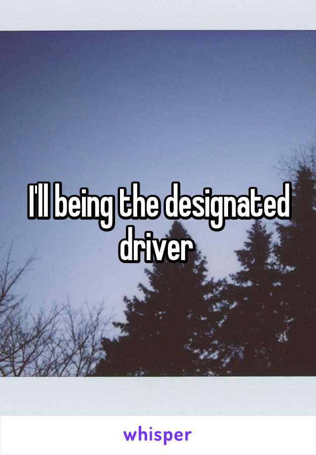 I'll being the designated driver 