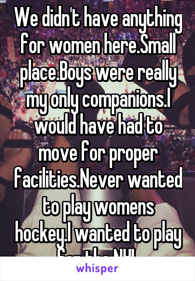 We didn't have anything for women here.Small place.Boys were really my only companions.I would have had to move for proper facilities.Never wanted to play womens hockey.I wanted to play for the NHL