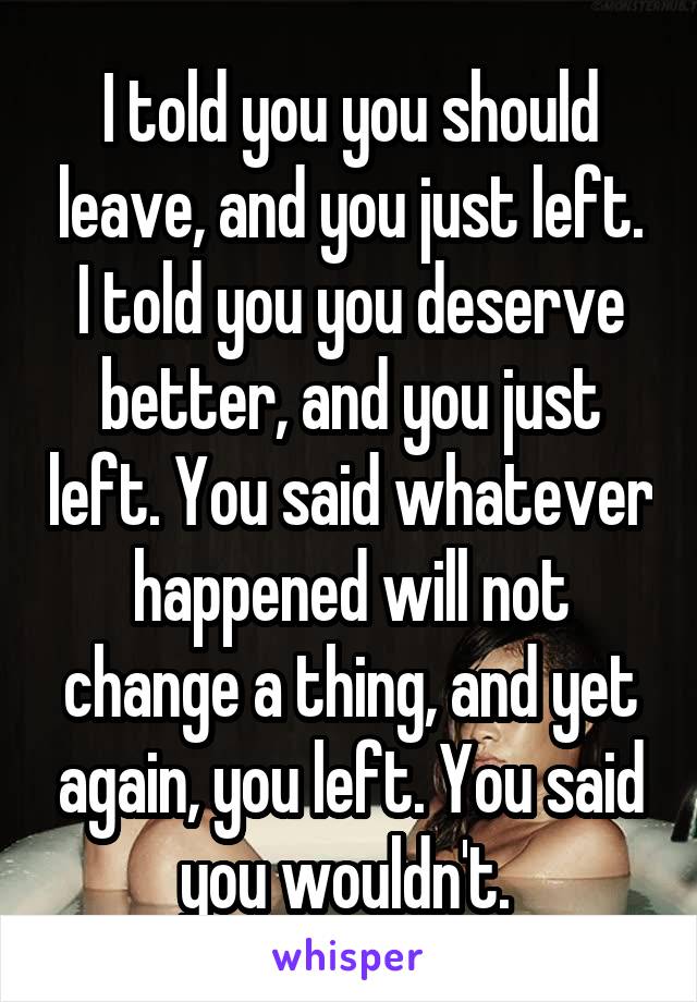 I told you you should leave, and you just left. I told you you deserve better, and you just left. You said whatever happened will not change a thing, and yet again, you left. You said you wouldn't. 