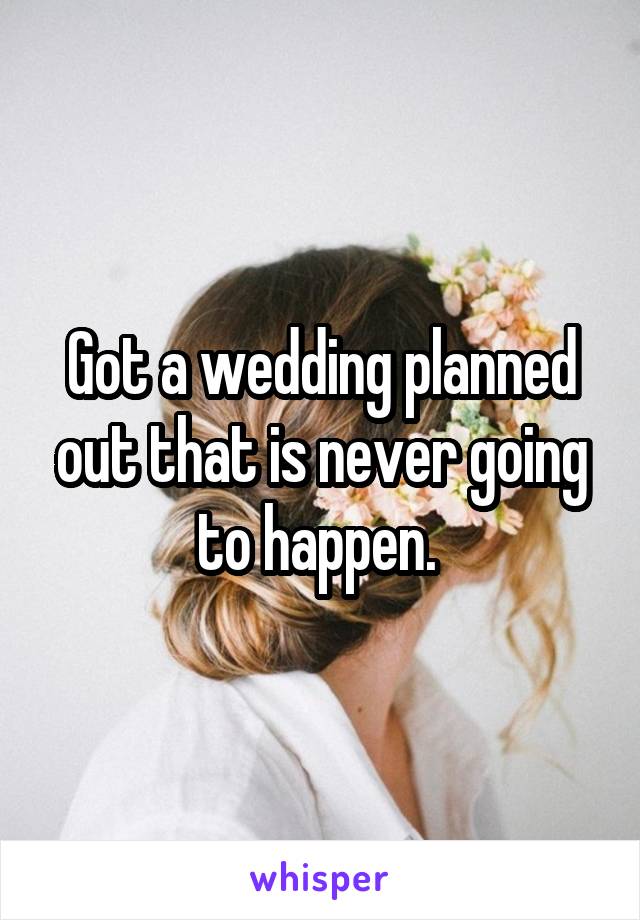 Got a wedding planned out that is never going to happen. 