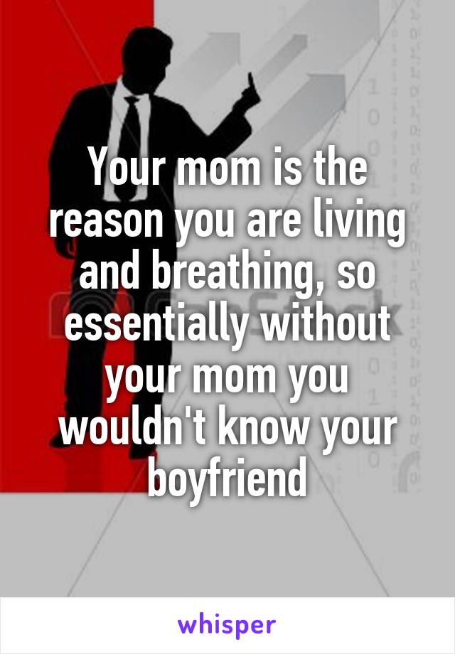 Your mom is the reason you are living and breathing, so essentially without your mom you wouldn't know your boyfriend