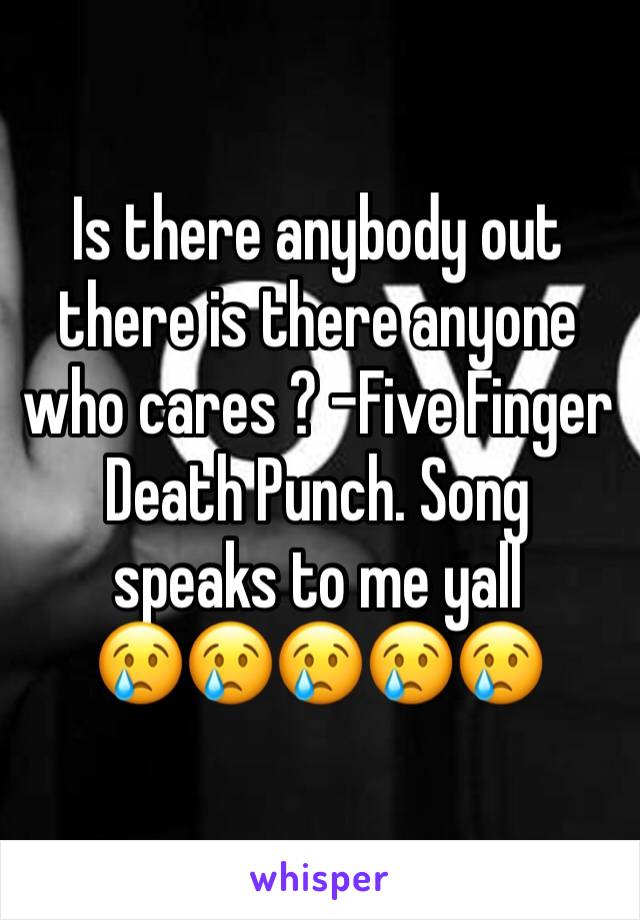 Is there anybody out there is there anyone who cares ? -Five Finger Death Punch. Song speaks to me yall         😢😢😢😢😢