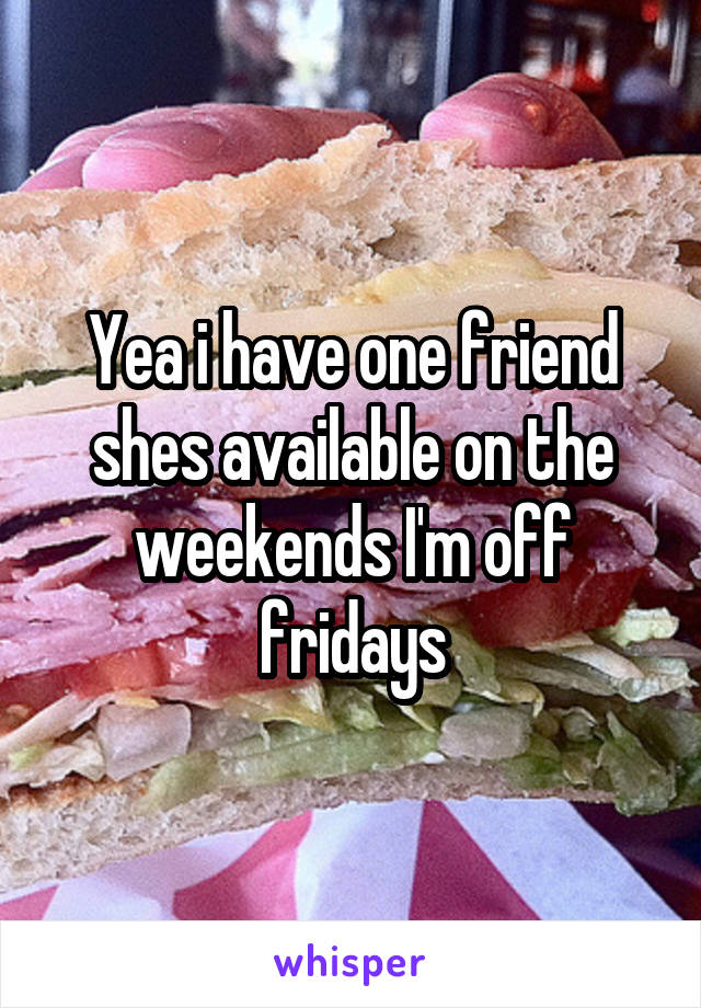 Yea i have one friend shes available on the weekends I'm off fridays