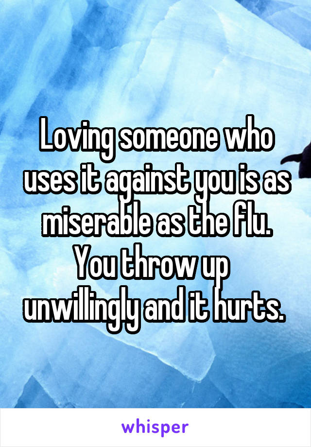 Loving someone who uses it against you is as miserable as the flu. You throw up   unwillingly and it hurts. 