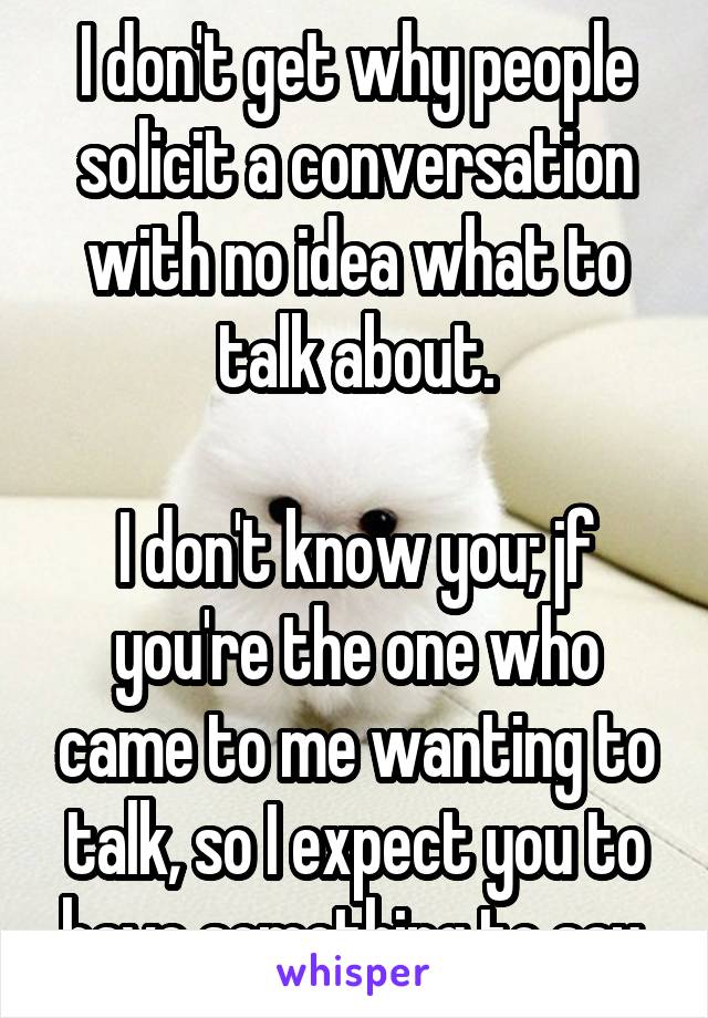 I don't get why people solicit a conversation with no idea what to talk about.

I don't know you; jf you're the one who came to me wanting to talk, so I expect you to have something to say.