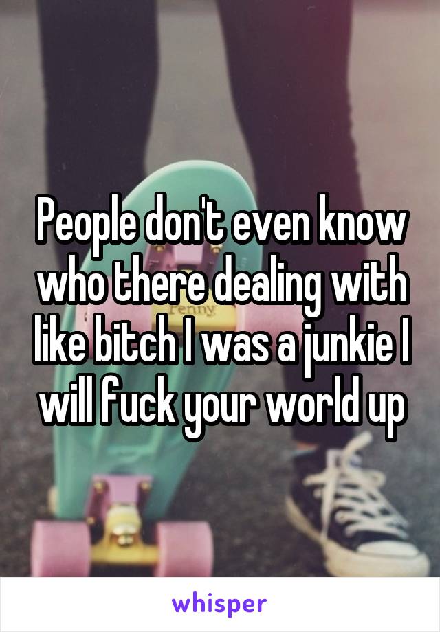 People don't even know who there dealing with like bitch I was a junkie I will fuck your world up