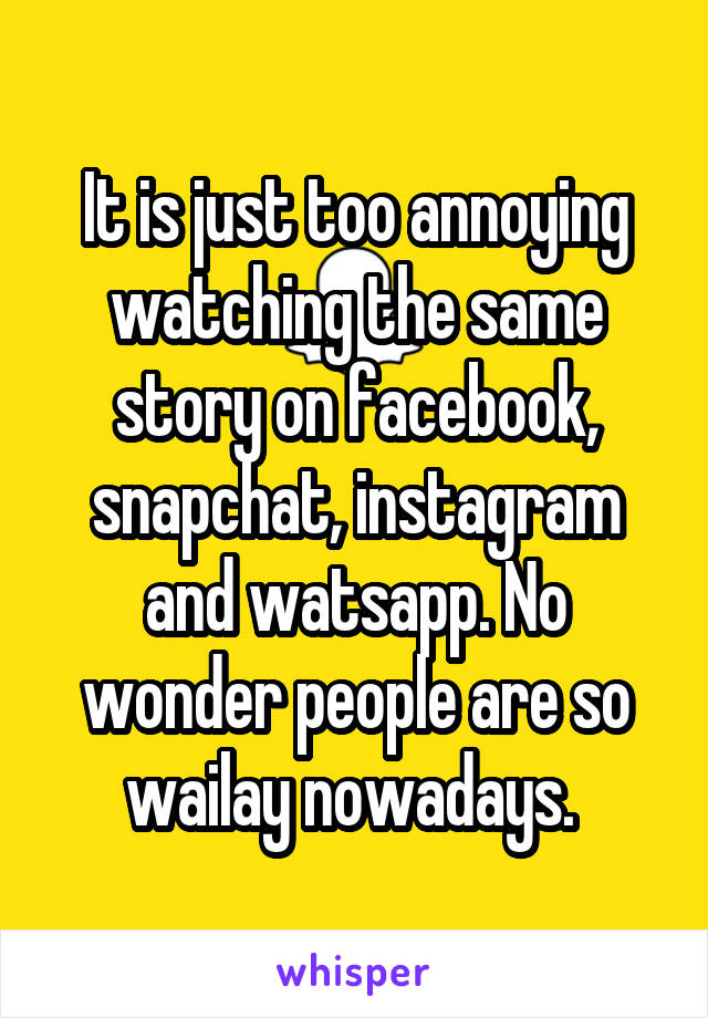 It is just too annoying watching the same story on facebook, snapchat, instagram and watsapp. No wonder people are so wailay nowadays. 