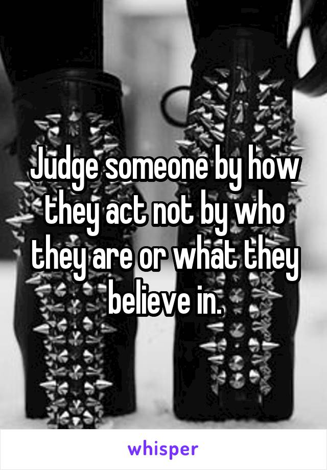 Judge someone by how they act not by who they are or what they believe in.