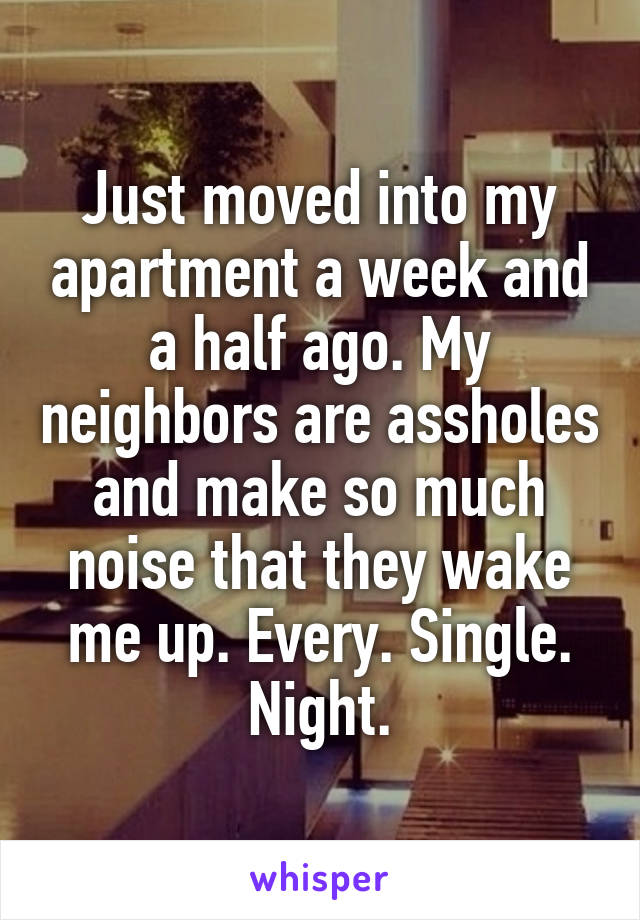 Just moved into my apartment a week and a half ago. My neighbors are assholes and make so much noise that they wake me up. Every. Single. Night.