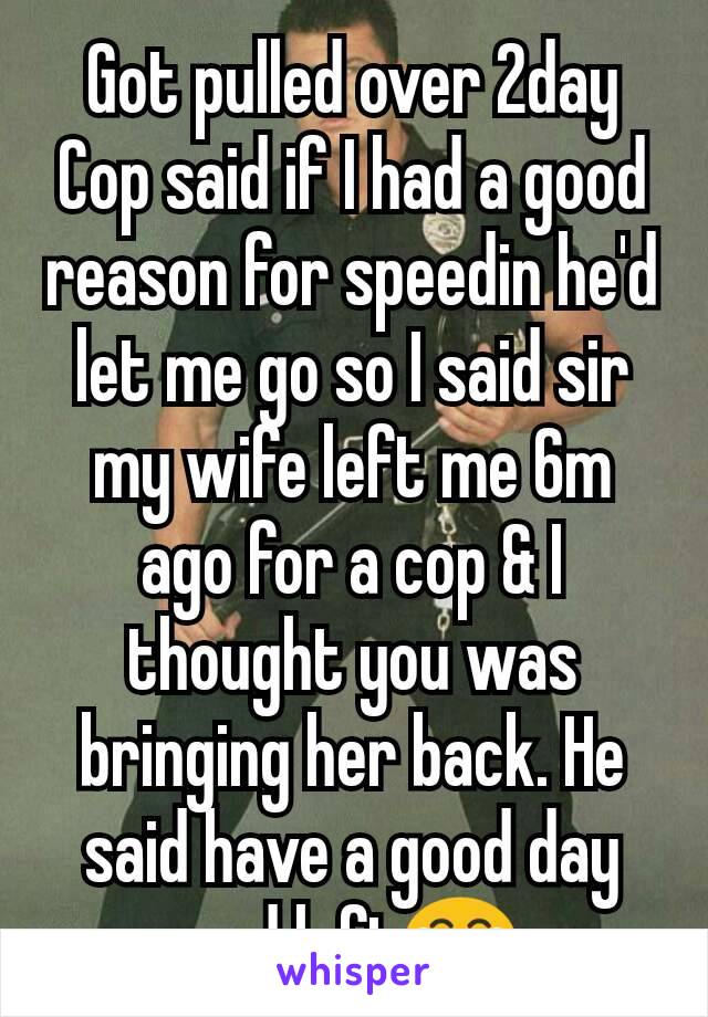 Got pulled over 2day Cop said if I had a good reason for speedin he'd let me go so I said sir my wife left me 6m ago for a cop & I thought you was bringing her back. He said have a good day and left😂