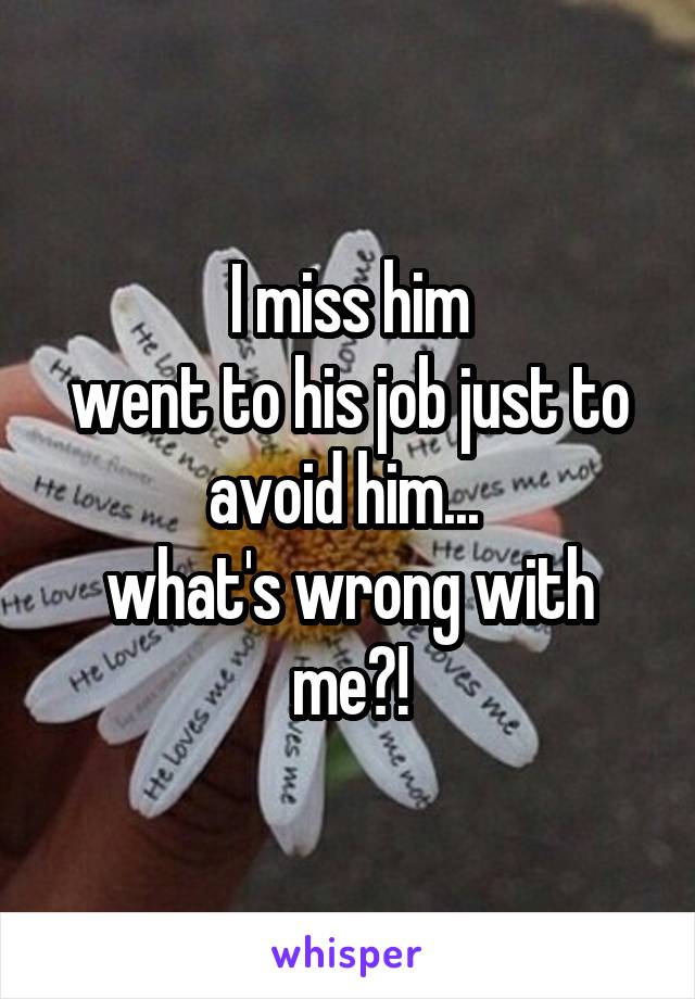 I miss him
went to his job just to avoid him... 
what's wrong with me?!