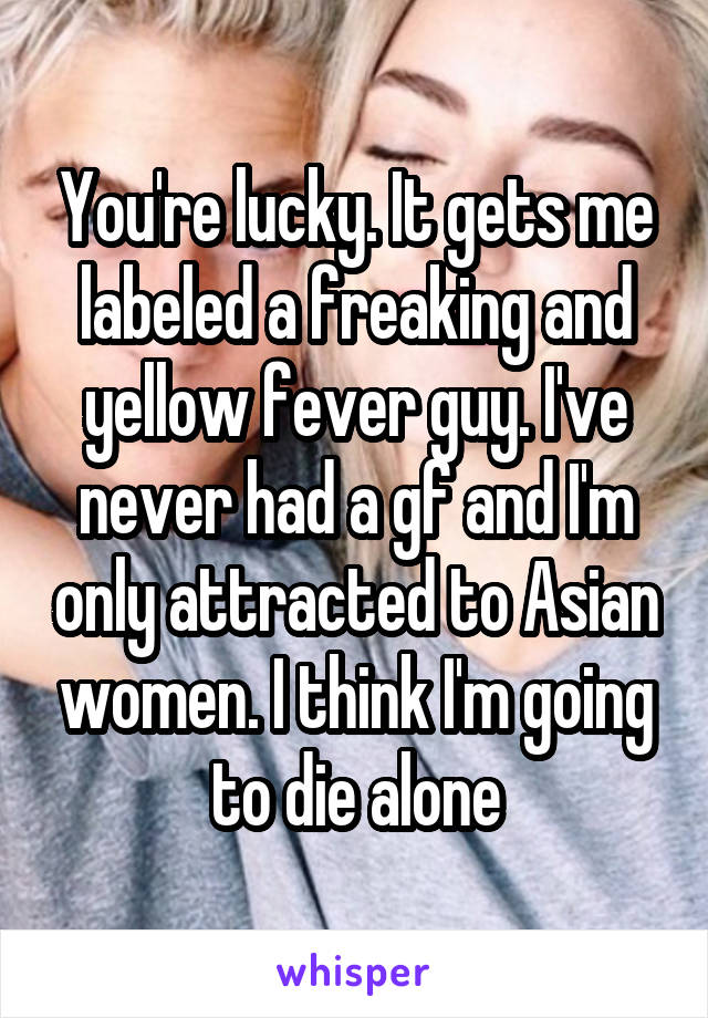 You're lucky. It gets me labeled a freaking and yellow fever guy. I've never had a gf and I'm only attracted to Asian women. I think I'm going to die alone