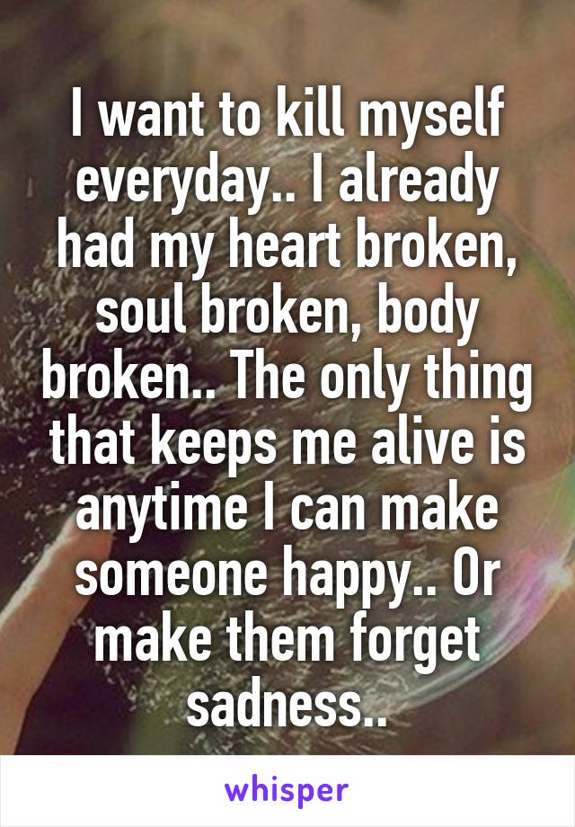 I want to kill myself everyday.. I already had my heart broken, soul broken, body broken.. The only thing that keeps me alive is anytime I can make someone happy.. Or make them forget sadness..