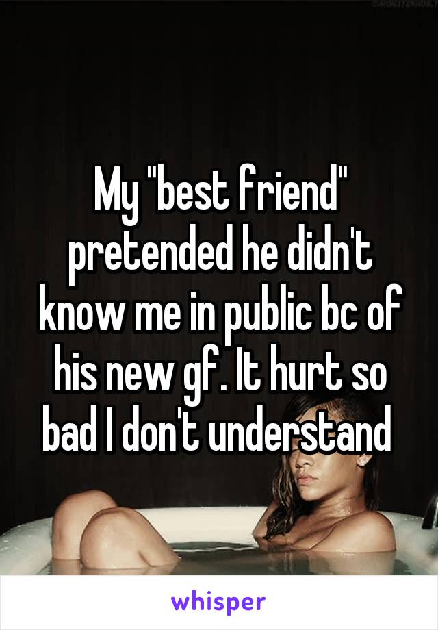 My "best friend" pretended he didn't know me in public bc of his new gf. It hurt so bad I don't understand 