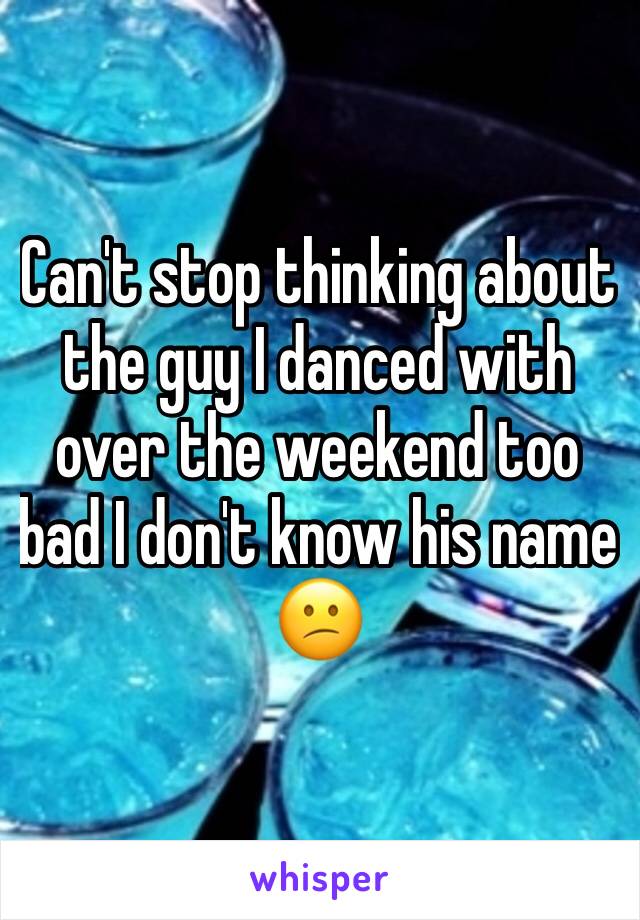 Can't stop thinking about the guy I danced with over the weekend too bad I don't know his name 😕