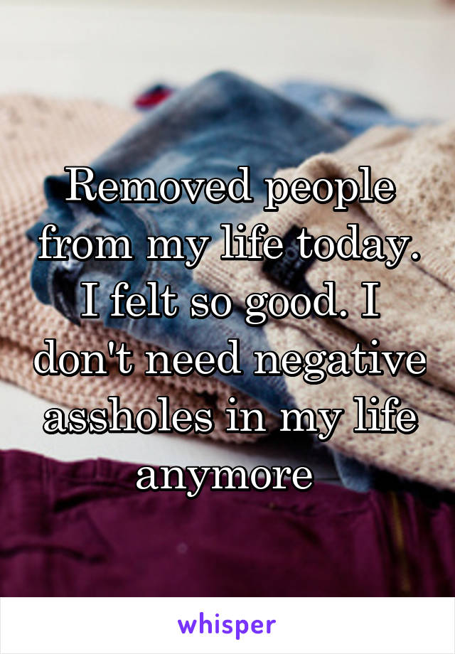 Removed people from my life today. I felt so good. I don't need negative assholes in my life anymore 