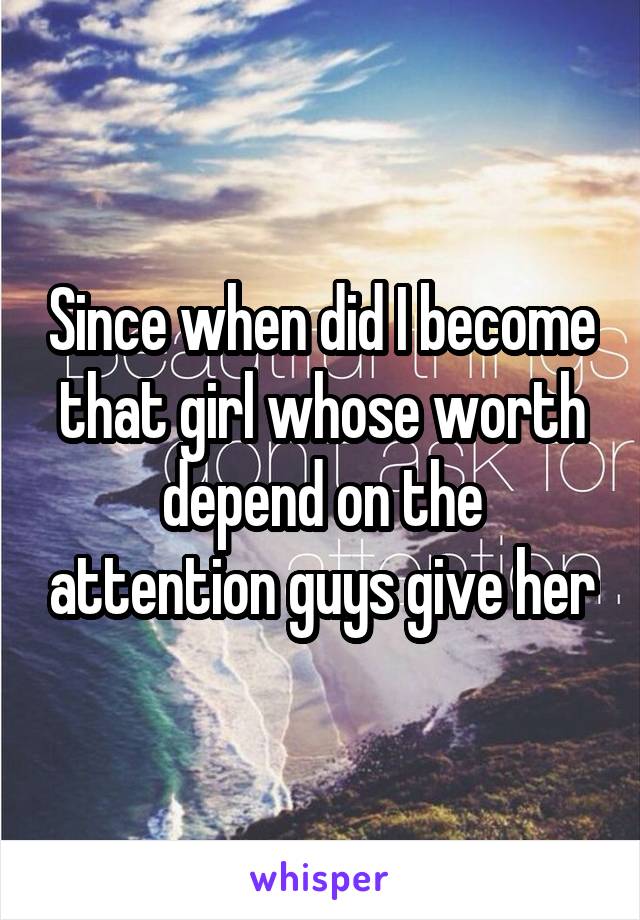 Since when did I become that girl whose worth depend on the attention guys give her