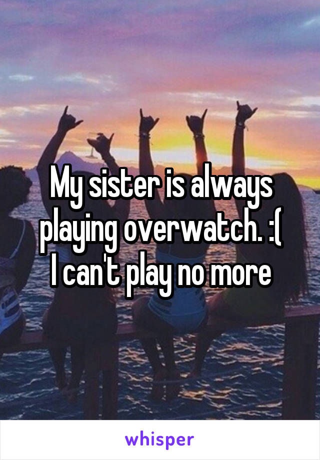 My sister is always playing overwatch. :(
I can't play no more