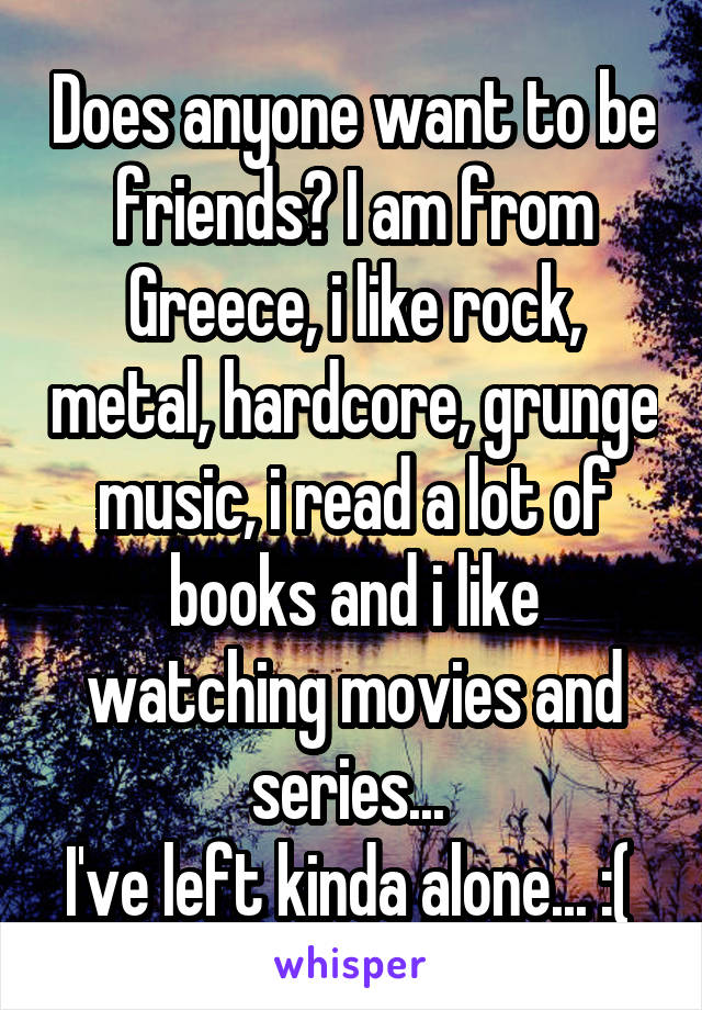 Does anyone want to be friends? I am from Greece, i like rock, metal, hardcore, grunge music, i read a lot of books and i like watching movies and series... 
I've left kinda alone... :( 