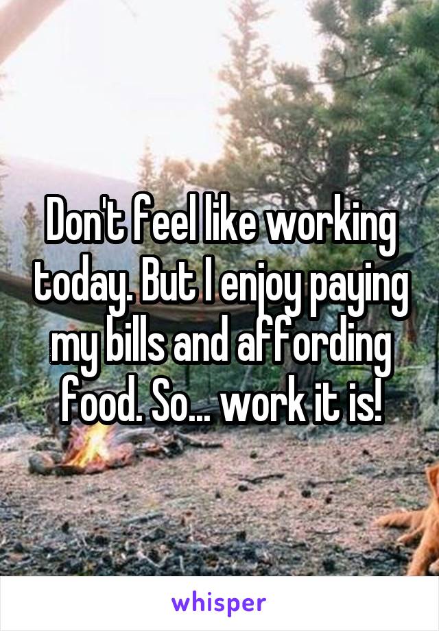 Don't feel like working today. But I enjoy paying my bills and affording food. So... work it is!