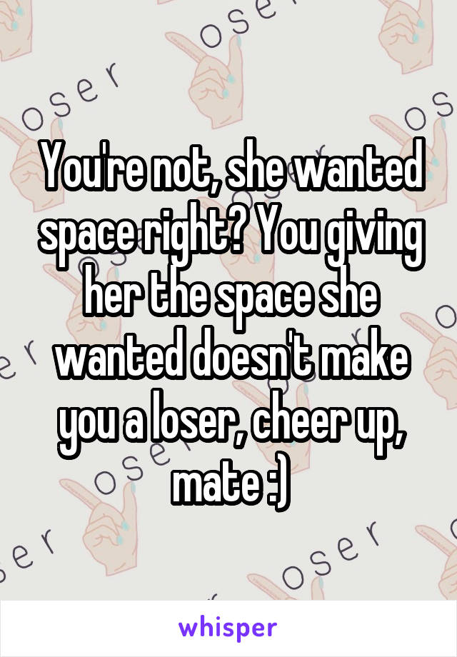 You're not, she wanted space right? You giving her the space she wanted doesn't make you a loser, cheer up, mate :)