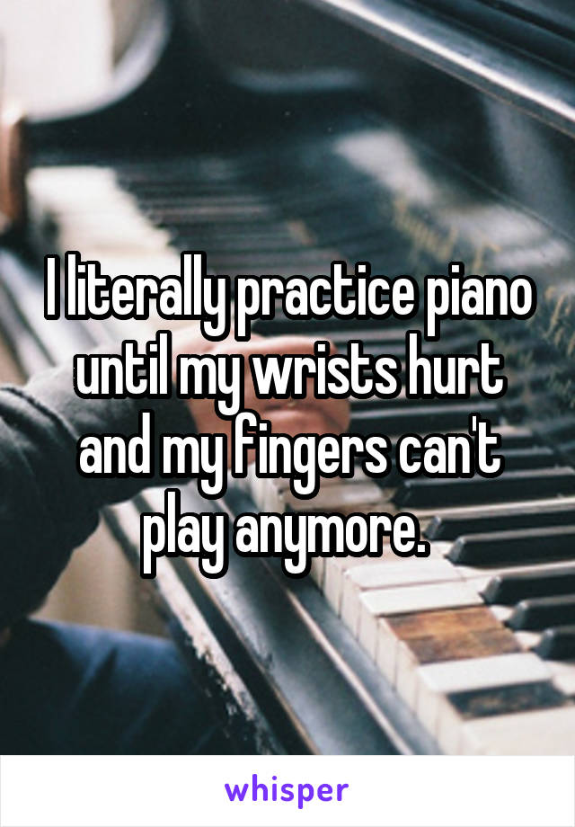 I literally practice piano until my wrists hurt and my fingers can't play anymore. 