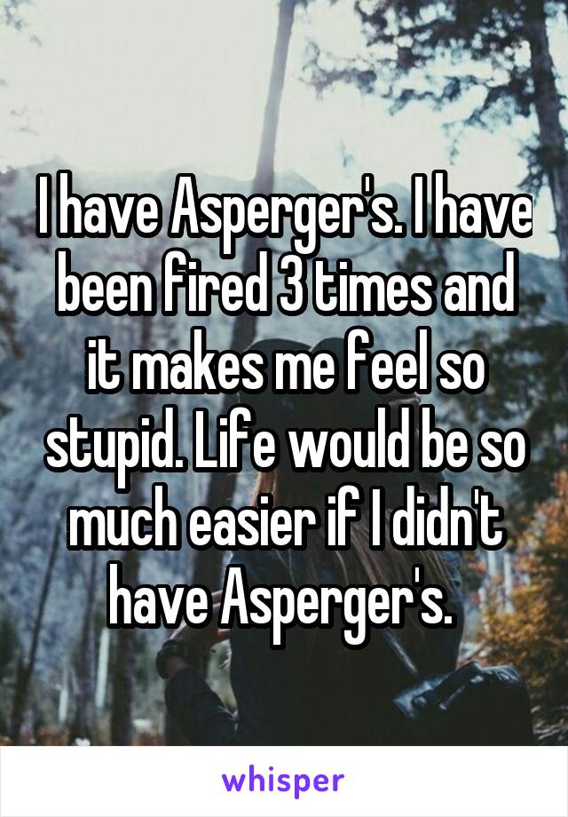 I have Asperger's. I have been fired 3 times and it makes me feel so stupid. Life would be so much easier if I didn't have Asperger's. 