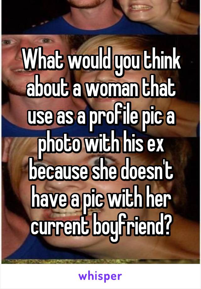 What would you think about a woman that use as a profile pic a photo with his ex because she doesn't have a pic with her current boyfriend?